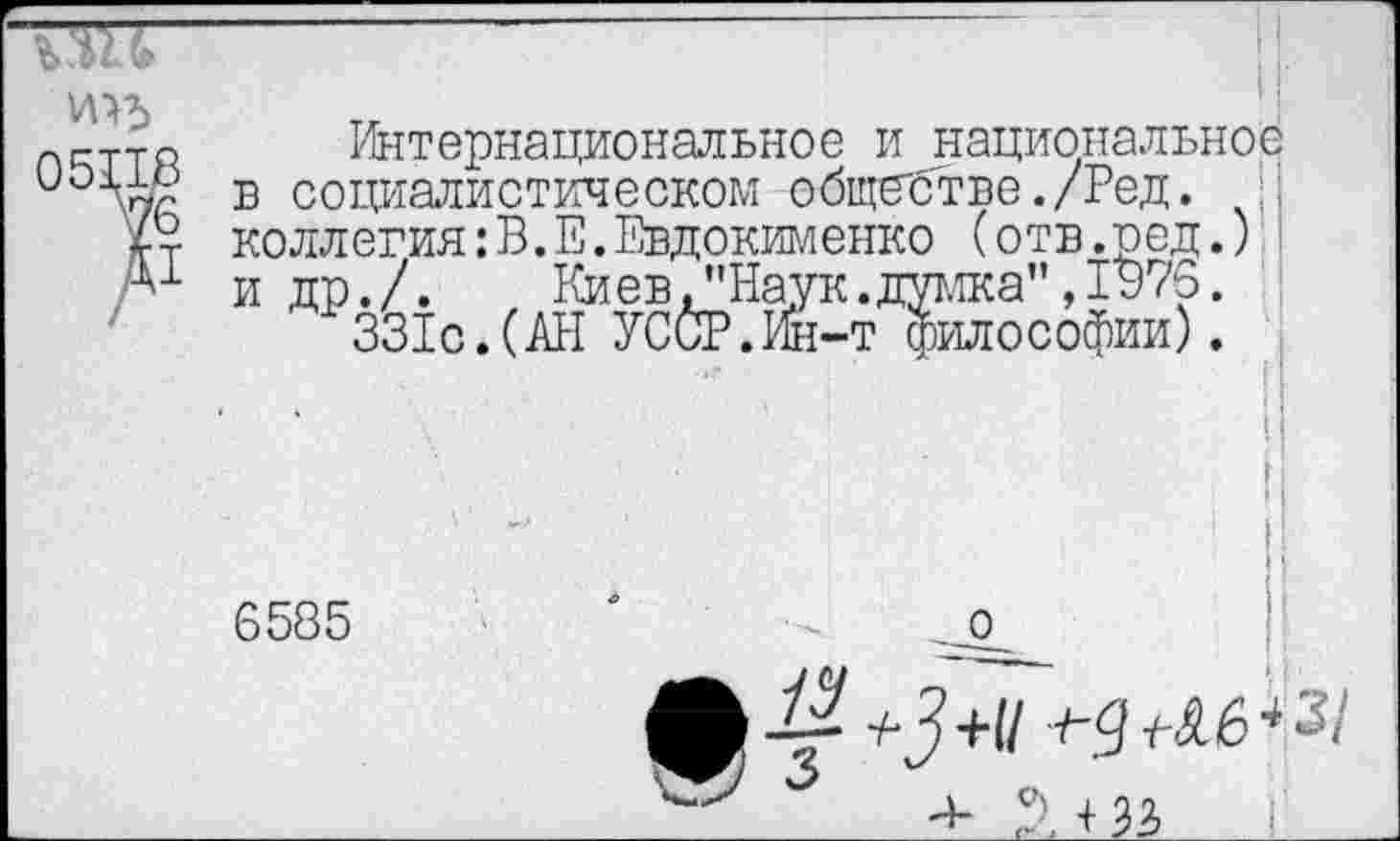 ﻿ттр Интернациональное и национальное в социалистическом обществе./Ред.
коллегия:В.Е.Евдокименко (отв.ред.)
-+1 и др./. Киев /Наук.думка” ,1976.
331с.(АН УССР.Ин-т философии).
6585
. о
, +33